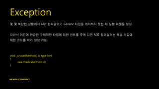 Exception
몇 몇 복잡한 상황에서 AOT 컴파일러가 Generic 타입을 캐치하지 못한 채 실행 파일을 생성.
따라서 이전에 언급한 구체적인 타입에 대한 힌트를 주게 되면 AOT 컴파일러는 해당 타입에
대한 코드를 미리 생성 가능.
void _unusedMethod() // type hint
{
new PredicateOf<int>();
}
 