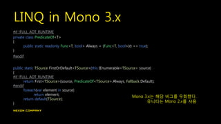 LINQ in Mono 3.x
#if !FULL_AOT_RUNTIME
private class PredicateOf<T>
{
public static readonly Func<T, bool> Always = (Func<T, bool>)(t => true);
}
#endif
public static TSource FirstOrDefault<TSource>(this IEnumerable<TSource> source)
{
#if !FULL_AOT_RUNTIME
return First<TSource>(source, PredicateOf<TSource>.Always, Fallback.Default);
#endif
foreach(var element in source)
return element;
return default(TSource);
}
Mono 3.x는 해당 버그를 우회했다.
유니티는 Mono 2.x를 사용
 