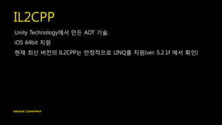 IL2CPP
Unity Technology에서 만든 AOT 기술.
iOS 64bit 지원
현재 최신 버전의 IL2CPP는 안정적으로 LINQ를 지원(ver. 5.2.1f 에서 확인)
 