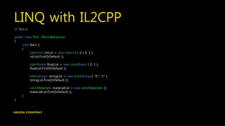 LINQ with IL2CPP
// Test.cs
public class Test : MonoBehaviour
{
void Start ()
{
List<int> intList = new List<int> () { 0, 1 };
intList.FirstOrDefault ();
List<float> floatList = new List<float> { 0, 1 };
floatList.FirstOrDefault ();
List<string> stringList = new List<string>{ "0", "1" };
stringList.FirstOrDefault ();
List<Material> materialList = new List<Material> ();
materialList.FirstOrDefault ();
}
}
 