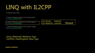 LINQ with IL2CPP
// Bulk_Generics_3.cpp
// System.Collections.Generic.List`1<System.Int32>
struct List_1_t3644373756;
// System.Collections.Generic.List`1<System.Object>
struct List_1_t1634065389;
// System.Collections.Generic.List`1<System.Single>
struct List_1_t1755167990;
List<string> methods
List<Material> methods Shared
string, Material은 Reference Type
int(Int32), float(Single)은 Value Type
 