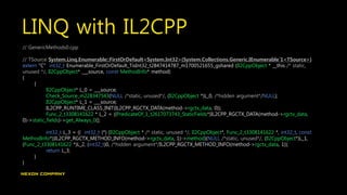LINQ with IL2CPP
// GenericMethods0.cpp
// TSource System.Linq.Enumerable::FirstOrDefault<System.Int32>(System.Collections.Generic.IEnumerable`1<TSource>)
extern "C" int32_t Enumerable_FirstOrDefault_TisInt32_t2847414787_m1700521655_gshared (Il2CppObject * __this /* static,
unused */, Il2CppObject* ___source, const MethodInfo* method)
{
{
Il2CppObject* L_0 = ___source;
Check_Source_m228347543(NULL /*static, unused*/, (Il2CppObject *)L_0, /*hidden argument*/NULL);
Il2CppObject* L_1 = ___source;
IL2CPP_RUNTIME_CLASS_INIT(IL2CPP_RGCTX_DATA(method->rgctx_data, 0));
Func_2_t3308141622 * L_2 = ((PredicateOf_1_t2617073743_StaticFields*)IL2CPP_RGCTX_DATA(method->rgctx_data,
0)->static_fields)->get_Always_0();
int32_t L_3 = (( int32_t (*) (Il2CppObject * /* static, unused */, Il2CppObject*, Func_2_t3308141622 *, int32_t, const
MethodInfo*))IL2CPP_RGCTX_METHOD_INFO(method->rgctx_data, 1)->method)(NULL /*static, unused*/, (Il2CppObject*)L_1,
(Func_2_t3308141622 *)L_2, (int32_t)0, /*hidden argument*/IL2CPP_RGCTX_METHOD_INFO(method->rgctx_data, 1));
return L_3;
}
}
 