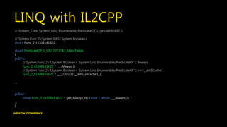 LINQ with IL2CPP
// System_Core_System_Linq_Enumerable_PredicateOf_1_ge108692892.h
// System.Func`2<System.Int32,System.Boolean>
struct Func_2_t3308141622;
struct PredicateOf_1_t2617073743_StaticFields
{
public:
// System.Func`2<T,System.Boolean> System.Linq.Enumerable/PredicateOf`1::Always
Func_2_t3308141622 * ___Always_0;
// System.Func`2<T,System.Boolean> System.Linq.Enumerable/PredicateOf`1::<>f__am$cache1
Func_2_t3308141622 * ___U3CU3Ef__amU24cache1_1;
…
public:
inline Func_2_t3308141622 * get_Always_0() const { return ___Always_0; }
…
}
 