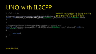 LINQ with IL2CPP
// Bulk_Generics3.cpp
// System.Void System.Linq.Enumerable/PredicateOf`1<System.Int32>::.cctor()
extern "C" void PredicateOf_1__cctor_m686174972_gshared (Il2CppObject * __this /* static, unused */, const MethodInfo* method)
{
…
}
// System.Boolean System.Linq.Enumerable/PredicateOf`1<System.Int32>::<Always>m__76(T)
extern "C" bool PredicateOf_1_U3CAlwaysU3Em__76_m1746297546_gshared (Il2CppObject * __this /* static, unused */, int32_t ___t,
const MethodInfo* method)
{
{
return (bool)1;
}
}
Mono AOT로 컴파일되 지 않았던 메소드가
잘 생성이 되어 있는 걸 알 수 있다.
 