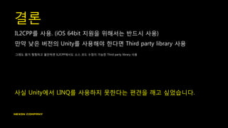 결론
IL2CPP를 사용. (iOS 64bit 지원을 위해서는 반드시 사용)
만약 낮은 버전의 Unity를 사용해야 한다면 Third party library 사용
그래도 뭔가 찜찜하고 불안하면 IL2CPP에서도 소스 코드 수정이 가능한 Third party library 사용
사실 Unity에서 LINQ를 사용하지 못한다는 편견을 깨고 싶었습니다.
 