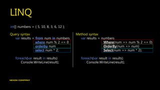 LINQ
int[] numbers = { 5, 10, 8, 3, 6, 12 };
Query syntax
var results = from num in numbers
where num % 2 == 0
orderby num
select num * 2;
foreach(var result in results)
Console.WriteLine(result);
Method syntax
var results = numbers
.Where(num => num % 2 == 0)
.OrderBy(num => num)
.Select(num => num * 2);
foreach(var result in results)
Console.WriteLine(result);
 