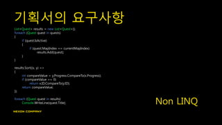기획서의 요구사항
List<Quest> results = new List<Quest>();
foreach (Quest quest in quests)
{
if (quest.IsActive)
{
if (quest.MapIndex == currentMapIndex)
results.Add(quest);
}
}
results.Sort((x, y) =>
{
int compareValue = y.Progress.CompareTo(x.Progress);
if (compareValue == 0)
return x.ID.CompareTo(y.ID);
return compareValue;
});
foreach (Quest quest in results)
Console.WriteLine(quest.Title); Non LINQ
 