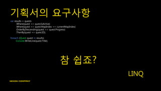 기획서의 요구사항
var results = quests
.Where(quest => quest.IsActive)
.Where(quest => quest.MapIndex == currentMapIndex)
.OrderByDescending(quest => quest.Progress)
.ThenBy(quest => quest.ID);
foreach (Quest quest in results)
Console.WriteLine(quest.Title);
참 쉽죠?
LINQ
 