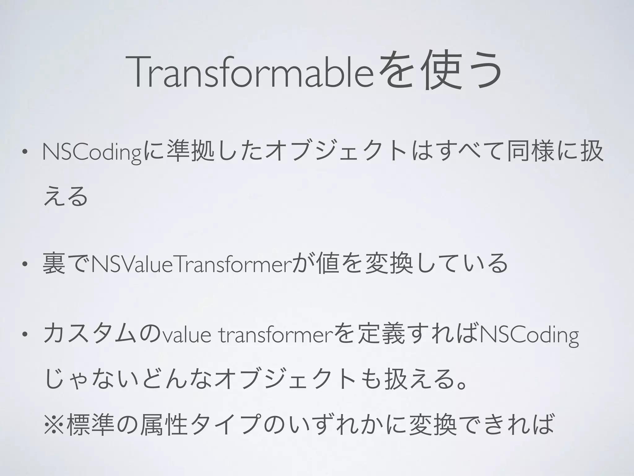 Transformableを使う
• NSCodingに準拠したオブジェクトはすべて同様に扱
える	

• 裏でNSValueTransformerが値を変換している	

• カスタムのvalue transformerを定義すればNSCoding
じゃないどんなオブジェクトも扱える。 
※標準の属性タイプのいずれかに変換できれば
 