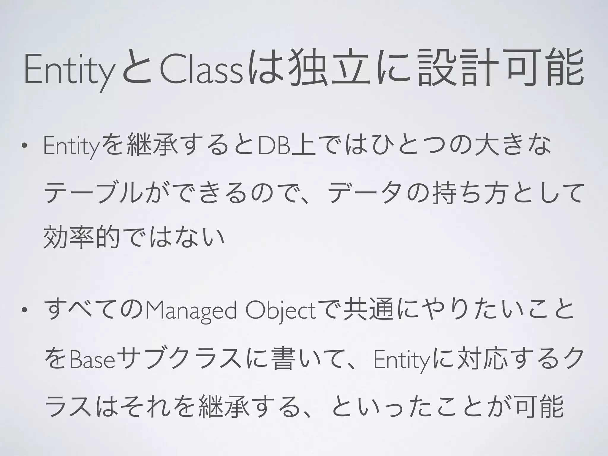 EntityとClassは独立に設計可能
• Entityを継承するとDB上ではひとつの大きな
テーブルができるので、データの持ち方として
効率的ではない	

• すべてのManaged Objectで共通にやりたいこと
をBaseサブクラスに書いて、Entityに対応するク
ラスはそれを継承する、といったことが可能
 