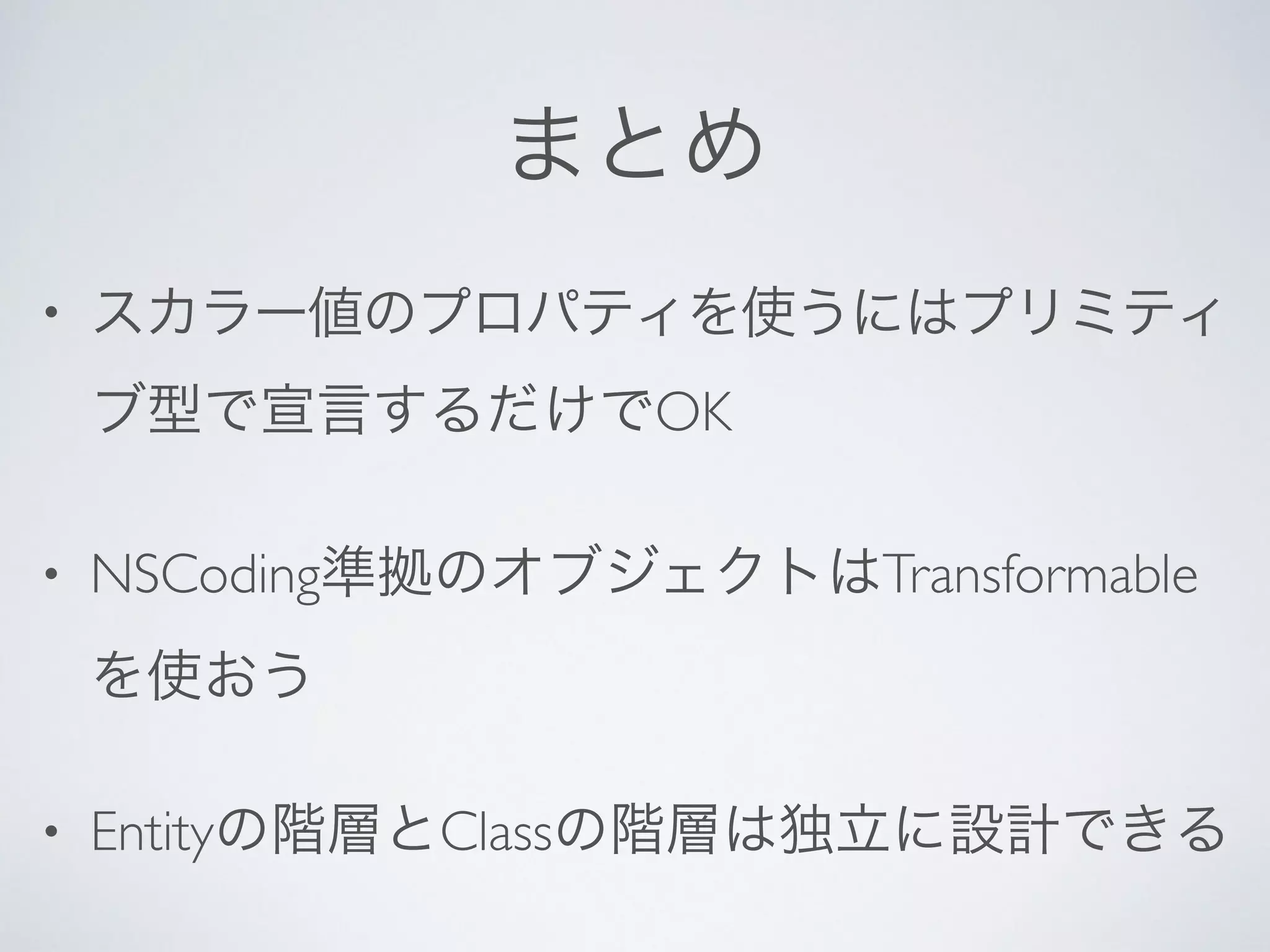 まとめ
• スカラー値のプロパティを使うにはプリミティ
ブ型で宣言するだけでOK	

• NSCoding準拠のオブジェクトはTransformable
を使おう	

• Entityの階層とClassの階層は独立に設計できる
 