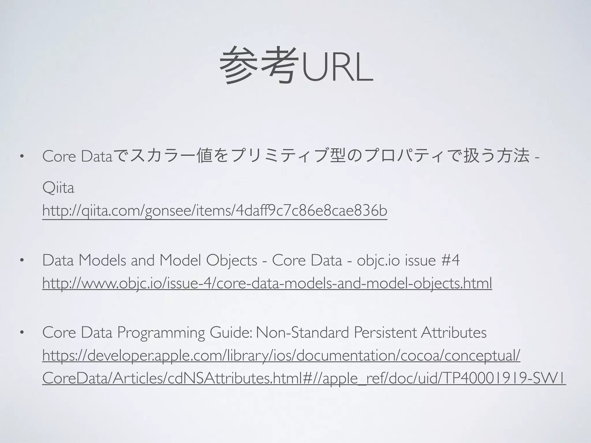 参考URL
• Core Dataでスカラー値をプリミティブ型のプロパティで扱う方法 -
Qiita 
http://qiita.com/gonsee/items/4daff9c7c86e8cae836b	

• Data Models and Model Objects - Core Data - objc.io issue #4 
http://www.objc.io/issue-4/core-data-models-and-model-objects.html	

• Core Data Programming Guide: Non-Standard Persistent Attributes 
https://developer.apple.com/library/ios/documentation/cocoa/conceptual/
CoreData/Articles/cdNSAttributes.html#//apple_ref/doc/uid/TP40001919-SW1
 
