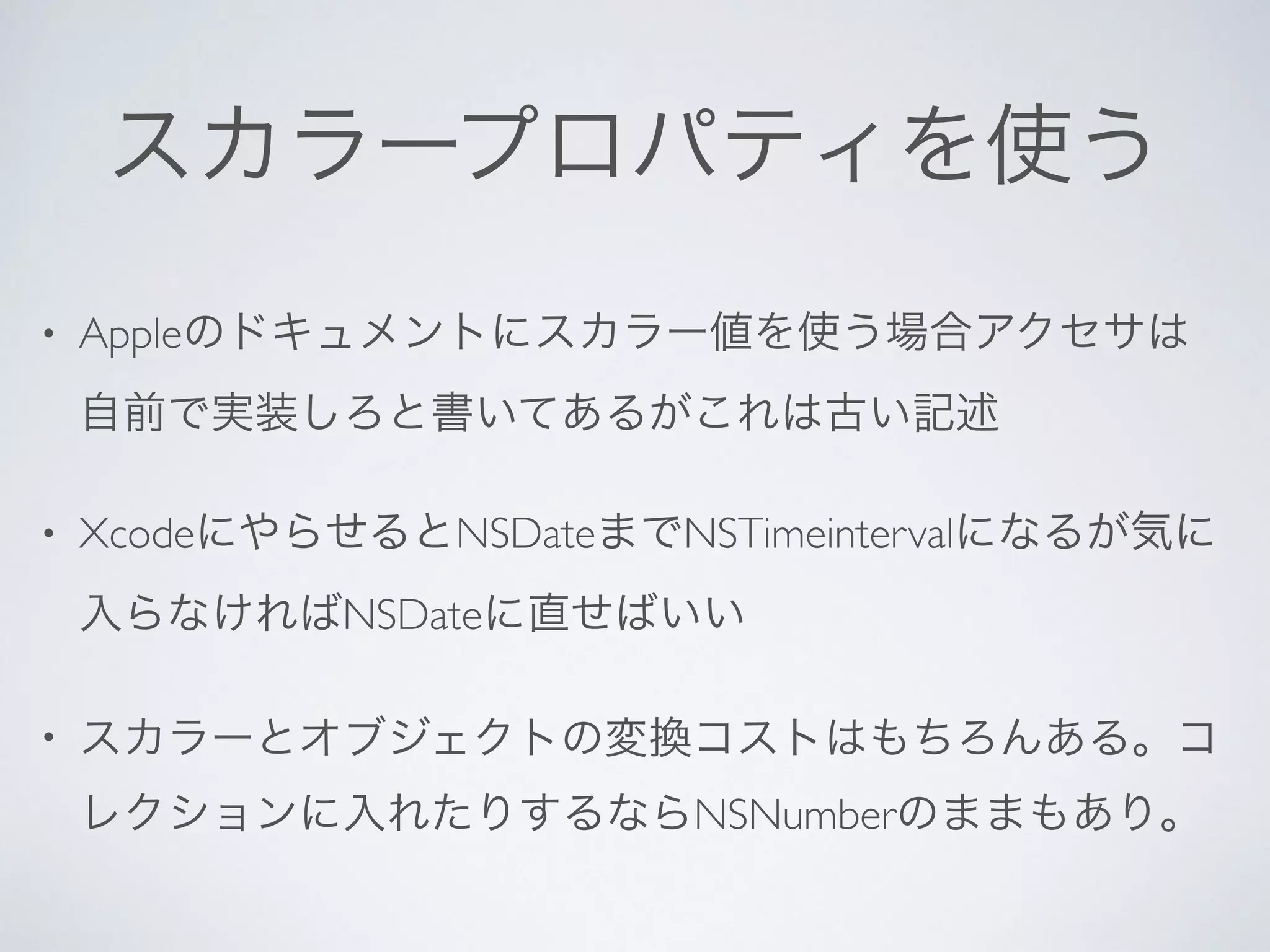 スカラープロパティを使う
• Appleのドキュメントにスカラー値を使う場合アクセサは
自前で実装しろと書いてあるがこれは古い記述	

• XcodeにやらせるとNSDateまでNSTimeintervalになるが気に
入らなければNSDateに直せばいい	

• スカラーとオブジェクトの変換コストはもちろんある。コ
レクションに入れたりするならNSNumberのままもあり。
 