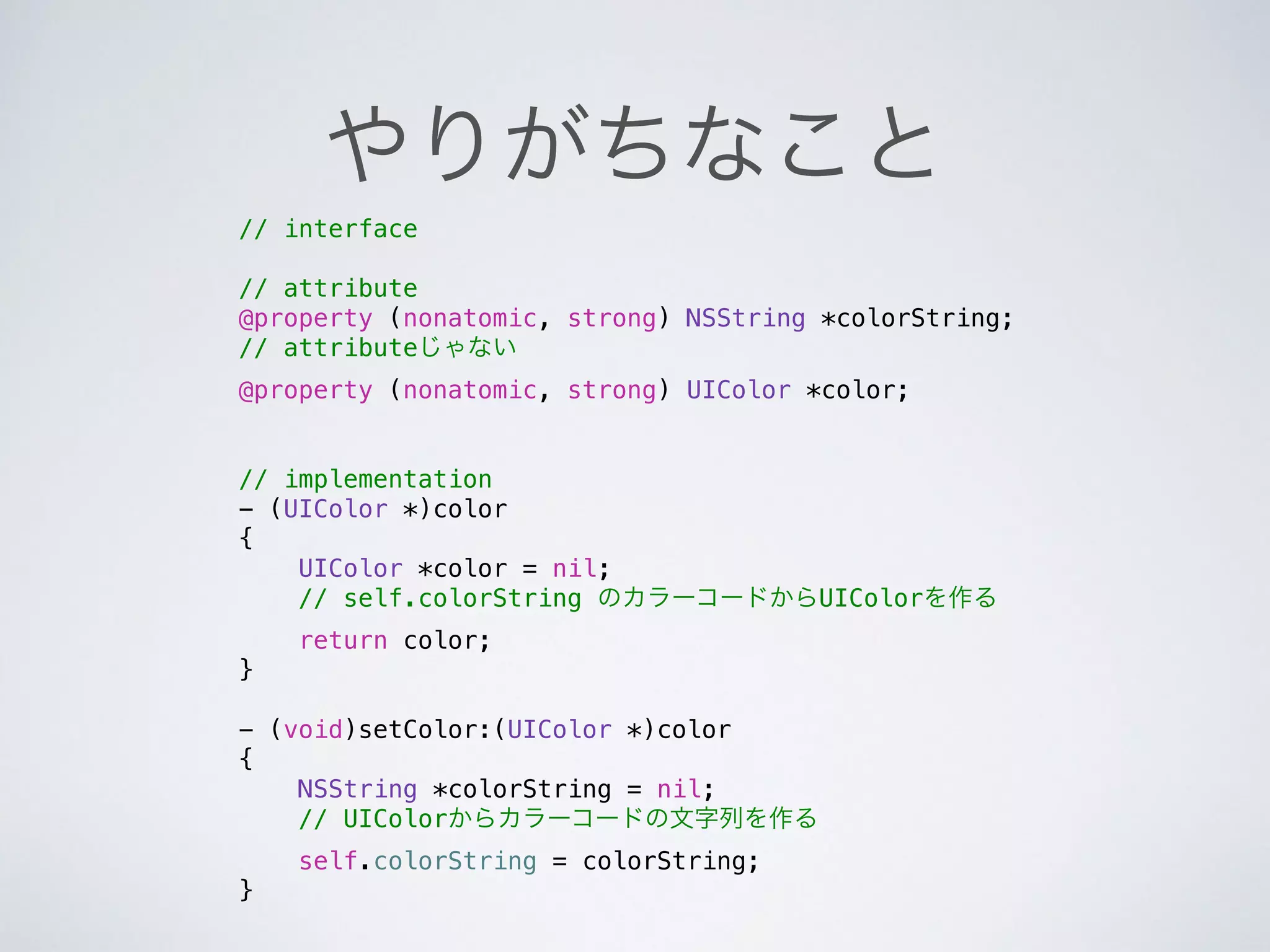 やりがちなこと
// interface
!
// attribute
@property (nonatomic, strong) NSString *colorString;
// attributeじゃない
@property (nonatomic, strong) UIColor *color;
!
!
// implementation
- (UIColor *)color
{
UIColor *color = nil;
// self.colorString のカラーコードからUIColorを作る
return color;
}
!
- (void)setColor:(UIColor *)color
{
NSString *colorString = nil;
// UIColorからカラーコードの文字列を作る
self.colorString = colorString;
}
 