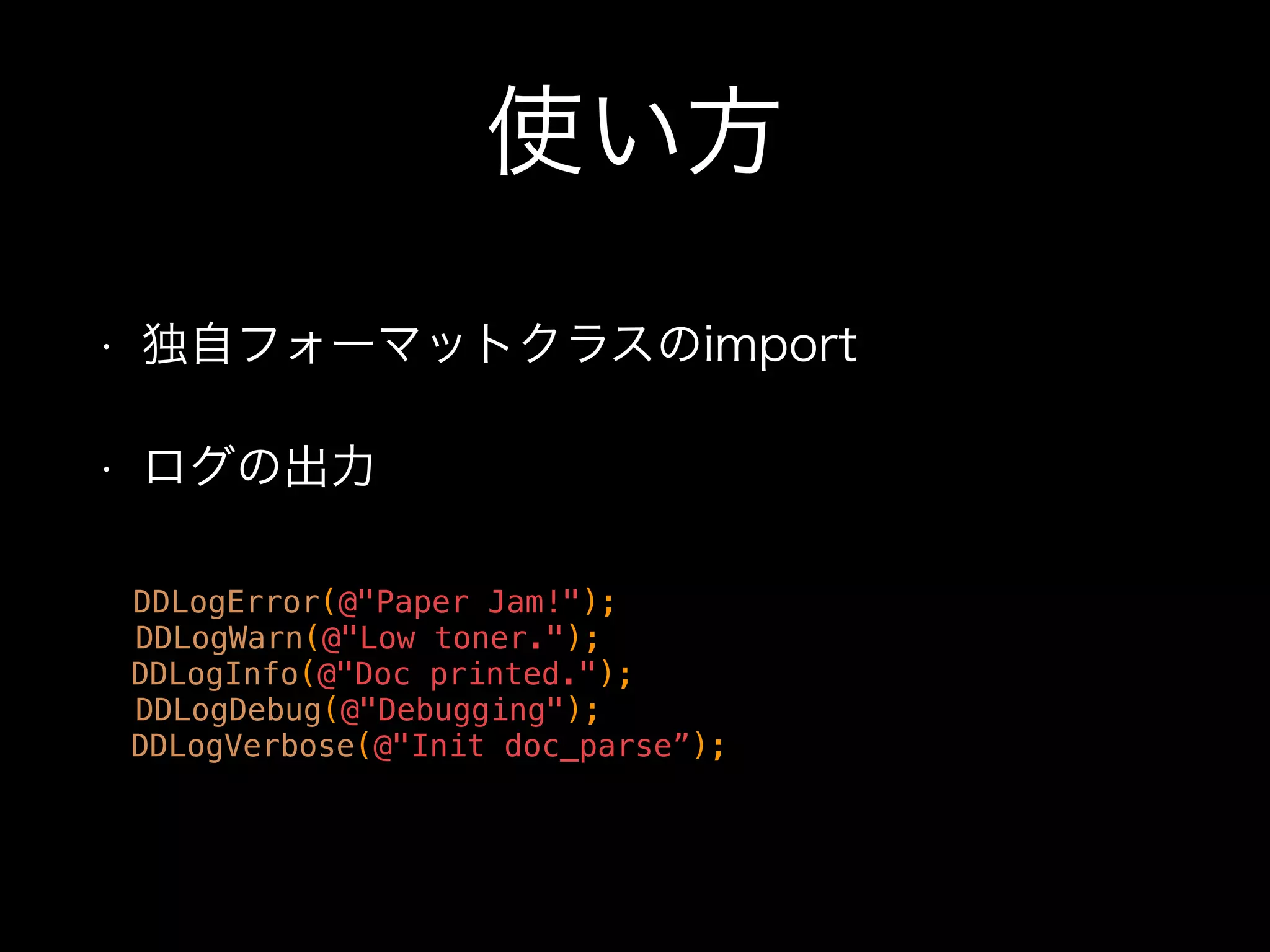 独自フォーマットクラス
https://github.com/CocoaLumberjack/
CocoaLumberjack/wiki/CustomFormatters
- (NSString *)formatLogMessage:(DDLogMessage *)logMessage
{
NSString *logLevel;
switch (logMessage->logFlag)
{
case LOG_FLAG_ERROR : logLevel = @"E"; break;
case LOG_FLAG_WARN : logLevel = @"W"; break;
case LOG_FLAG_INFO : logLevel = @"I"; break;
case LOG_FLAG_DEBUG : logLevel = @"D"; break;
default : logLevel = @"V"; break;
}
NSString *dateAndTime = [self stringFromDate:(logMessage->timestamp)];
NSString *logMsg = logMessage->logMsg;
NSString *fileName = logMessage.fileName;
NSString *methodName = logMessage.methodName;
int lineNumber = logMessage->lineNumber;
NSString *threadID = logMessage.threadID;
return [NSString stringWithFormat:@"%@ (%@) %@ [%@(%d) %@] %@",
dateAndTime, threadID, logLevel, fileName, lineNumber, methodName, logMsg];
}
 