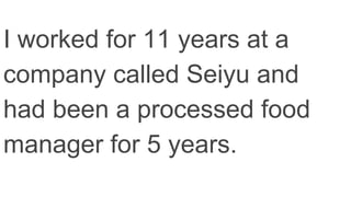 I worked for 11 years at a
company called Seiyu and
had been a processed food
manager for 5 years.
 