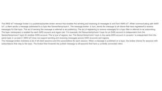 The AWS IoT message broker is a publish/subscribe broker service that enables the sending and receiving of messages to and from AWS IoT. When communicating with AWS
IoT, a client sends a message addressed to a topic like Sensor/temp/room1. The message broker, in turn, sends the message to all clients that have registered to receive
messages for that topic. The act of sending the message is referred to as publishing. The act of registering to receive messages for a topic filter is referred to as subscribing.
The topic namespace is isolated for each AWS account and region pair. For example, the Sensor/temp/room1 topic for an AWS account is independent from the
Sensor/temp/room1 topic for another AWS account. This is true of regions, too. The Sensor/temp/room1 topic in the same AWS account in us-east-1 is independent from the
same topic in us-east-2. AWS IoT does not support sending and receiving messages across AWS accounts and regions.
The message broker maintains a list of all client sessions and the subscriptions for each session. When a message is published on a topic, the broker checks for sessions with
subscriptions that map to the topic. The broker then forwards the publish message to all sessions that have a currently connected client.
 
