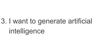 3. I want to generate artificial
intelligence
 
