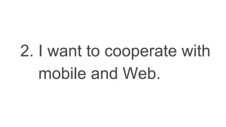 2. I want to cooperate with
mobile and Web.
 