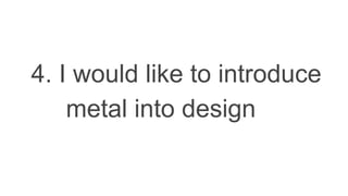 4. I would like to introduce
metal into design
 