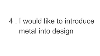 4 . I would like to introduce
metal into design
 