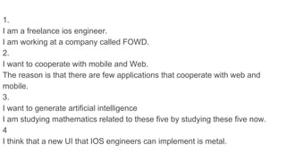 1.
I am a freelance ios engineer.
I am working at a company called FOWD.
2.
I want to cooperate with mobile and Web.
The reason is that there are few applications that cooperate with web and
mobile.
3.
I want to generate artificial intelligence
I am studying mathematics related to these five by studying these five now.
4
I think that a new UI that IOS engineers can implement is metal.
 