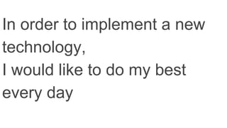 In order to implement a new
technology,
I would like to do my best
every day
 