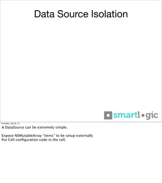 Data Source Isolation
Thursday, July 25, 13
A DataSource can be extremely simple.
Expose NSMutableArray “items” to be setup externally
Put Cell conﬁguration code in the cell.
 