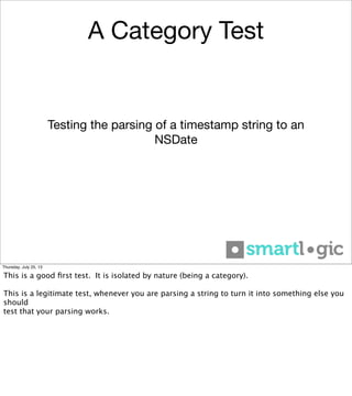 A Category Test
Testing the parsing of a timestamp string to an
NSDate
Thursday, July 25, 13
This is a good ﬁrst test. It is isolated by nature (being a category).
This is a legitimate test, whenever you are parsing a string to turn it into something else you
should
test that your parsing works.
 