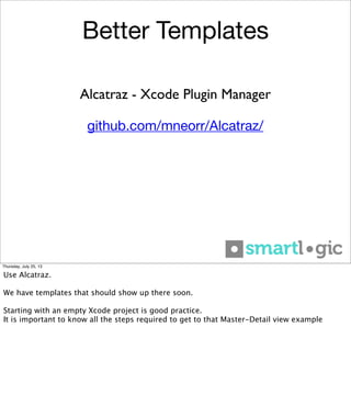 Better Templates
github.com/mneorr/Alcatraz/
Alcatraz - Xcode Plugin Manager
Thursday, July 25, 13
Use Alcatraz.
We have templates that should show up there soon.
Starting with an empty Xcode project is good practice.
It is important to know all the steps required to get to that Master-Detail view example
 