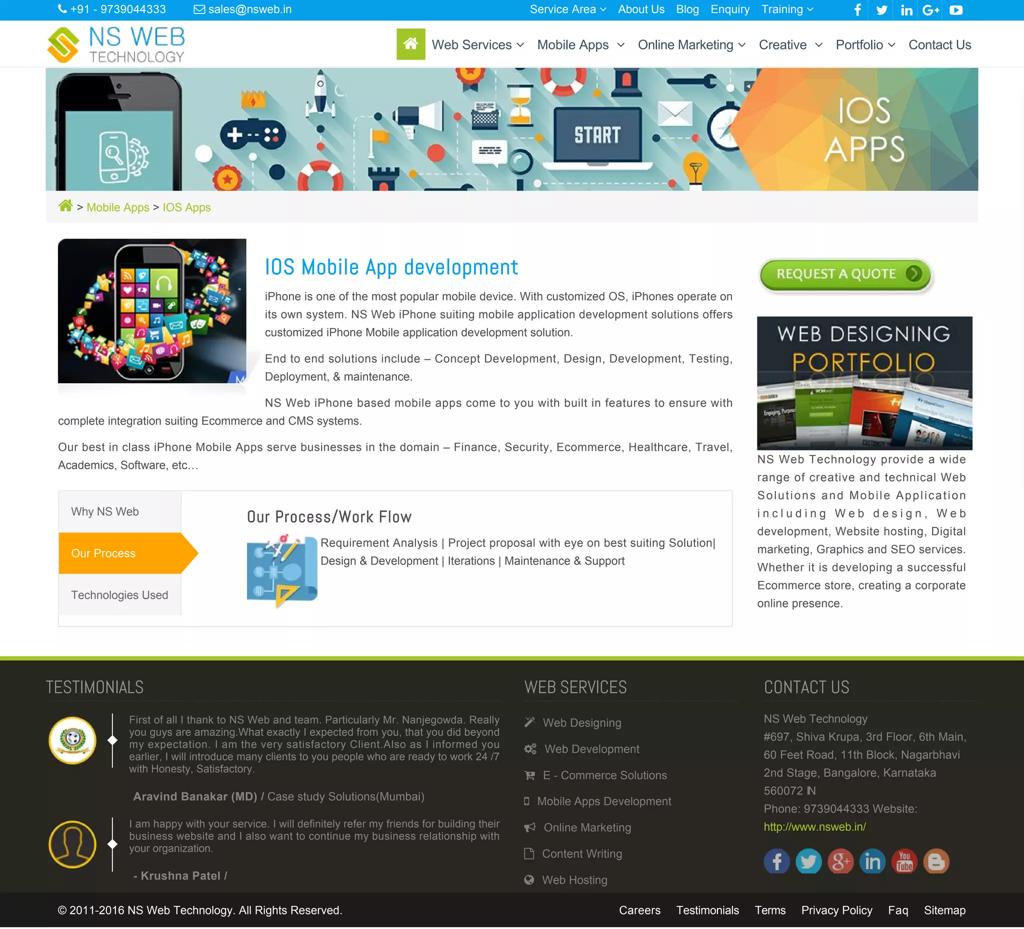  > Mobile Apps > IOS Apps
IOS Mobile App development
iPhone is one of the most popular mobile device. With customized OS, iPhones operate on
its own system. NS Web iPhone suiting mobile application development solutions offers
customized iPhone Mobile application development solution.
End to end solutions include – Concept Development, Design, Development, Testing,
Deployment, & maintenance.
NS Web iPhone based mobile apps come to you with built in features to ensure with
complete integration suiting Ecommerce and CMS systems.
Our best in class iPhone Mobile Apps serve businesses in the domain – Finance, Security, Ecommerce, Healthcare, Travel,
Academics, Software, etc…
Our Process/Work Flow
Requirement Analysis | Project proposal with eye on best suiting Solution|
Design & Development | Iterations | Maintenance & Support
Why NS Web
Our Process
Technologies Used
NS Web Technology provide a wide
range of creative and technical Web
Solutions and Mobile Application
i n c l u d i n g W e b d e s i g n , W e b
development, Website hosting, Digital
marketing, Graphics and SEO services.
Whether it is developing a successful
Ecommerce store, creating a corporate
online presence.
Aravind Banakar (MD) / Case study Solutions(Mumbai)
- Krushna Patel /
TESTIMONIALS
First of all I thank to NS Web and team. Particularly Mr. Nanjegowda. Really
you guys are amazing.What exactly I expected from you, that you did beyond
my expectation. I am the very satisfactory Client.Also as I informed you
earlier, I will introduce many clients to you people who are ready to work 24 /7
with Honesty, Satisfactory.
I am happy with your service. I will definitely refer my friends for building their
business website and I also want to continue my business relationship with
your organization.
WEB SERVICES
 Web Designing
 Web Development
 E - Commerce Solutions
 Mobile Apps Development
 Online Marketing
 Content Writing
 Web Hosting
CONTACT US
NS Web Technology
#697, Shiva Krupa, 3rd Floor, 6th Main,
60 Feet Road, 11th Block, Nagarbhavi
2nd Stage, Bangalore, Karnataka
560072 IN
Phone: 9739044333 Website:
http://www.nsweb.in/
© 2011-2016 NS Web Technology. All Rights Reserved. Careers Testimonials Terms Privacy Policy Faq Sitemap
 +91 - 9739044333  sales@nsweb.in About Us Blog Enquiry     Service Area  Training 
 Web Services  Mobile Apps  Online Marketing  Creative  Portfolio  Contact Us
 