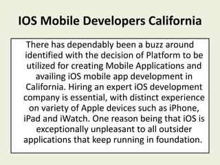 IOS Mobile Developers California
There has dependably been a buzz around
identified with the decision of Platform to be
utilized for creating Mobile Applications and
availing iOS mobile app development in
California. Hiring an expert iOS development
company is essential, with distinct experience
on variety of Apple devices such as iPhone,
iPad and iWatch. One reason being that iOS is
exceptionally unpleasant to all outsider
applications that keep running in foundation.
 