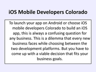 iOS Mobile Developers Colorado
To launch your app on Android or choose iOS
mobile developers Colorado to build an iOS
app, this is always a confusing question for
any business. This is a dilemma that every new
business faces while choosing between the
two development platforms. But you have to
come up with a viable decision that fits your
business goals.
 