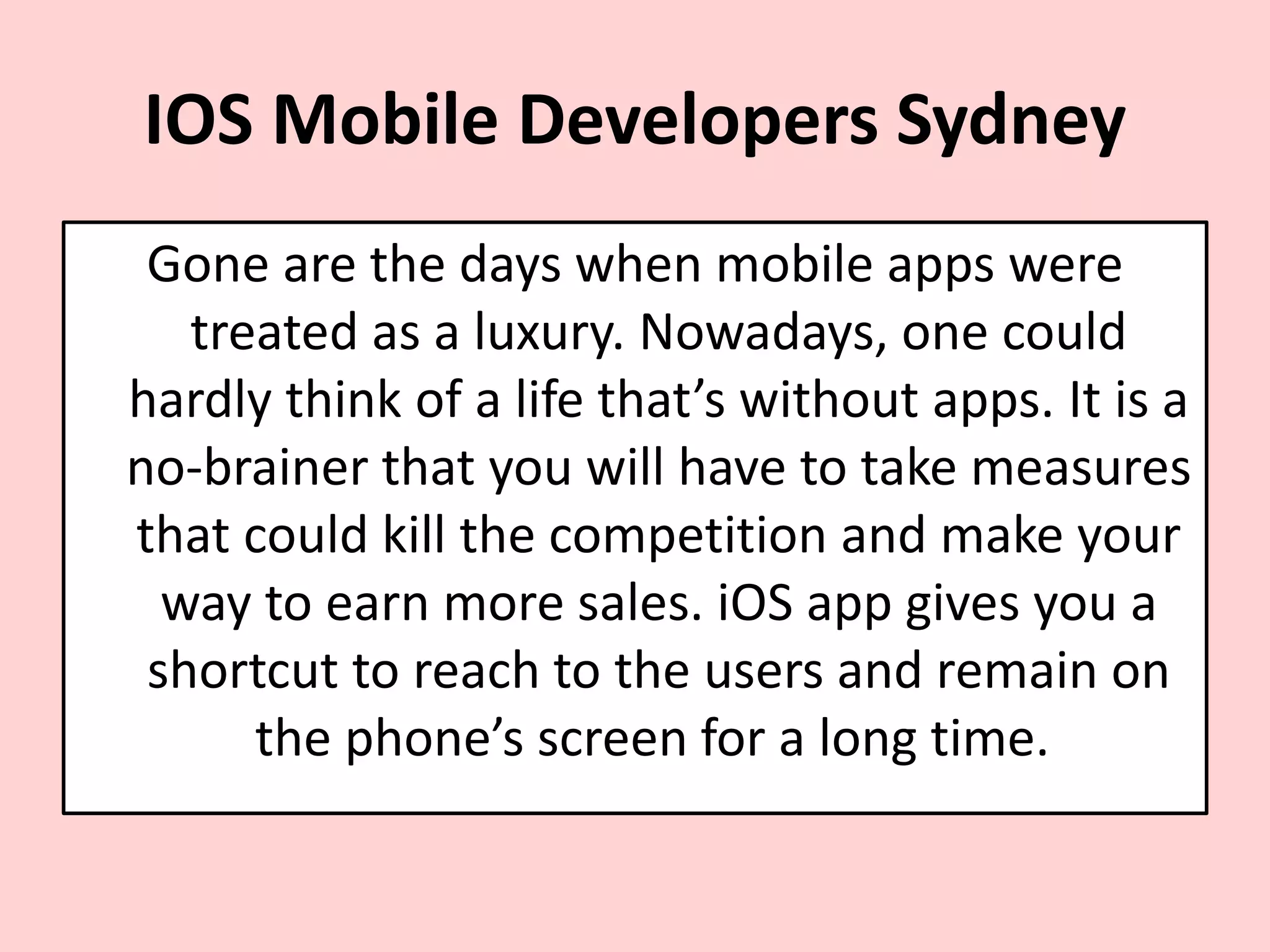 IOS Mobile Developers Sydney
Gone are the days when mobile apps were
treated as a luxury. Nowadays, one could
hardly think of a life that’s without apps. It is a
no-brainer that you will have to take measures
that could kill the competition and make your
way to earn more sales. iOS app gives you a
shortcut to reach to the users and remain on
the phone’s screen for a long time.