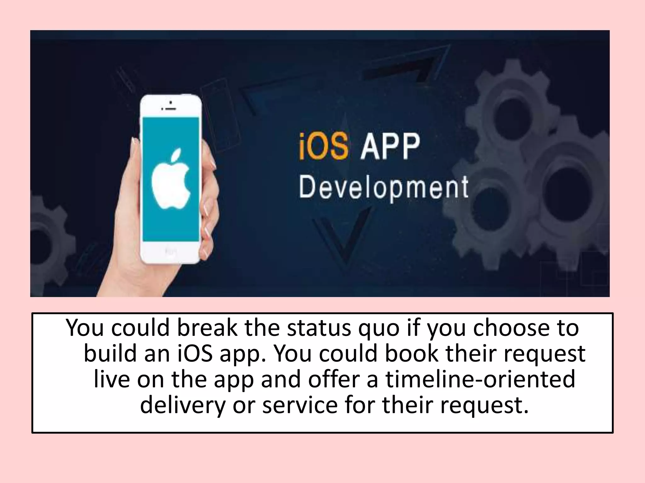 You could break the status quo if you choose to
build an iOS app. You could book their request
live on the app and offer a timeline-oriented
delivery or service for their request.