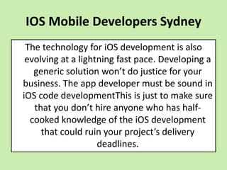 IOS Mobile Developers Sydney
The technology for iOS development is also
evolving at a lightning fast pace. Developing a
generic solution won’t do justice for your
business. The app developer must be sound in
iOS code developmentThis is just to make sure
that you don’t hire anyone who has half-
cooked knowledge of the iOS development
that could ruin your project’s delivery
deadlines.
 