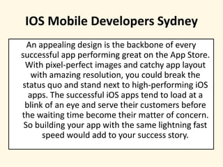 IOS Mobile Developers Sydney
An appealing design is the backbone of every
successful app performing great on the App Store.
With pixel-perfect images and catchy app layout
with amazing resolution, you could break the
status quo and stand next to high-performing iOS
apps. The successful iOS apps tend to load at a
blink of an eye and serve their customers before
the waiting time become their matter of concern.
So building your app with the same lightning fast
speed would add to your success story.
 