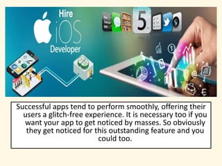 Successful apps tend to perform smoothly, offering their
users a glitch-free experience. It is necessary too if you
want your app to get noticed by masses. So obviously
they get noticed for this outstanding feature and you
could too.
 