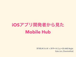 iOSアプリ開発者から見た
Mobile Hub
クラスメソッド × スマートニュース AWS Night
Kato Jun, Classmethod
 