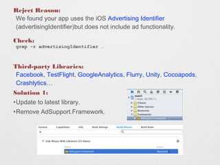 Reject Reason:
We found your app uses the iOS Advertising Identifier
(advertisingIdentifier)but does not include ad functionality.
Check:
grep -r advertisingIdentifier .
Third-party Libraries:
Facebook, TestFlight, GoogleAnalytics, Flurry, Unity, Cocoapods,
Crashlytics
Solution 1:
?Update to latest library.
?Remove AdSupport.Framework.
Binary file ./FacebookSDK.framework/FacebookSDK matches
Binary file ./FacebookSDK.framework/Versions/A/FacebookSDK matches
Binary file ./FacebookSDK.framework/Versions/Current/FacebookSDK matches
 