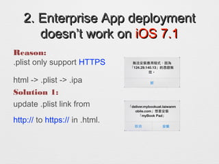 2. Enterprise App deployment2. Enterprise App deployment
doesnt work ondoesnt work on iOS 7.1iOS 7.1
Reason:
.plist only support HTTPS
html -> .plist -> .ipa
Solution 1:
update .plist link from
http:// to https:// in .html.
 