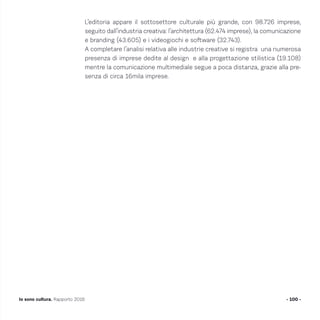 L’editoria appare il sottosettore culturale più grande, con 98.726 imprese,
seguito dall’industria creativa: l’architettura (62.474 imprese), la comunicazione
e branding (43.605) e i videogiochi e software (32.743).
A completare l’analisi relativa alle industrie creative si registra una numerosa
presenza di imprese dedite al design e alla progettazione stilistica (19.108)
mentre la comunicazione multimediale segue a poca distanza, grazie alla pre-
senza di circa 16mila imprese.
- 100 -Io sono cultura. Rapporto 2016
 