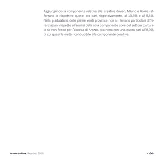Aggiungendo la componente relativa alle creative driven, Milano e Roma raf-
forzano le rispettive quote, ora pari, rispettivamente, al 10,8% e al 9,4%.
Nella graduatoria delle prime venti province non si rilevano particolari diffe-
renziazioni rispetto all’analisi della sola componente core del settore cultura-
le se non fosse per l’ascesa di Arezzo, ora nona con una quota pari all’8,3%,
di cui quasi la metà riconducibile alla componente creative.
- 106 -Io sono cultura. Rapporto 2016
 