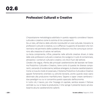 L’impostazione metodologica adottata in questo rapporto considera il lavoro
culturale e creativo come la somma di tre componenti.
Da un lato, all’interno delle attività riconducibili al core culturale, troviamo le
professioni culturali e creative, cui si affianca il supporto di lavoratori che non
rientrano nel perimetro delle suddette professioni ma che comunque concor-
rono alla creazione di valore nel settore.
La terza componente, infine, presente nelle attività creative driven, è data
dalle sole professioni culturali e creative che svolgono il ruolo di contaminare,
attraverso i contenuti culturali e creativi, ciò che è fuori dal settore.
L’analisi che segue, riferita alle principali caratteristiche del lavorare nel Siste-
ma Produttivo Culturale e Creativo, tiene conto di queste tre diverse compo-
nenti, cercando di evidenziarne, laddove emergano, le diverse caratterizzazioni.
Come si è avuto modo di osservare, il Sistema Produttivo Culturale e Creativo
appare fortemente orientato su attività terziarie, anche quando esse siano
destinate alla produzione manifatturiera. Sapere e saper creare sembrano i
due paradigmi su cui si concentra questo spaccato dell’economia.
In tutto ciò, il lavoro, più che l’impiego di capitale, sembra essere il fattore
centrale su cui si basa la produzione, il che spinge il presente lavoro ad ana-
lizzarne alcune caratteristiche salienti.
- 109 -
Professioni Culturali e Creative
02.6
Io sono cultura. Rapporto 2016
 