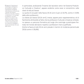 In particolare, analizzando l’insieme dei lavoratori attivi nel Sistema Produtti-
vo Culturale e Creativo7
, appare evidente come esse si concentrino nelle
classi di età più basse.
La quota di occupati nella fascia 25-34 anni è pari al 22,7%, contro il 17,9%
delle altre professioni.
La classe più bassa (15-24 anni), invece, appare poco rappresentativa; ciò è
facilmente attribuibile al fatto che le professioni Culturali e Creative richiedo-
no spesso un percorso formativo più lungo che costringe a posticipare l’en-
trata nel mondo del lavoro rispetto a professioni meno qualificate.
Anche la fascia di età 35-44 anni prevale in termini di incidenza percentuale
(30,8 contro il 28,8%).
- 110 -Io sono cultura. Rapporto 2016
7. Seguendo l’impostazione
metodologica del Rapporto,
che recepisce e rielabora
l’orientamento emergente
nella letteratura internazionale,
i lavoratori del Sistema
Produttivo Culturale e Creativo
si suddividono in tre tipologie:
le professioni culturali e
creative, che operano nelle
attività core della cultura e
nelle attività creative driven
e, infine, le altre professioni
non culturali ma impiegate in
imprese perimetrate nel cuore
della cultura.
 