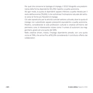 Per quel che concerne le tipologie di impiego, il 2015 fotografa una predomi-
nanza della forma dipendente (61,2%) rispetto a quella autonoma.
Ad ogni modo, la quota di dipendenti appare inferiore a quella rilevata per il
resto dell’economia (76,6%), il che sottolinea l’inclinazione naturale del setto-
re verso le forme più flessibili di impiego.
Ciò vale soprattutto per le attività core del settore culturale, dove la quota di
impiego non subordinato appare pressoché equivalente a quella autonoma.
Peraltro, considerando le sole professioni culturali e creative all’interno del
perimetro core, è interessante notare come il numero di autonomi sia mag-
gioritario, grazie ad una quota del 58%.
Nelle creative driven, invece, l’impiego dipendente prevale, con una quota
vicina al 78%, che arriva fino all’81,6% considerando il contributo offerto dai
collaboratori.
- 113 - Io sono cultura. Rapporto 2016
 