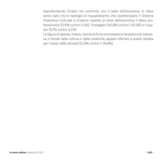 Approfondendo l’analisi nel confronto con il resto dell’economia, si rileva
come siano tre le tipologie di inquadramento che caratterizzano il Sistema
Produttivo Culturale e Creativo rispetto al resto dell’economia: il libero pro-
fessionista (17,6% contro 5,1%), l’impiegato (40,8% contro il 32,1%) e il qua-
dro (6,7% contro 5,1%).
La figura di operaio, invece, stante la forte connotazione terziaria che interes-
sa il mondo della cultura e della creatività, appare inferiore a quella rilevata
per il resto delle attività (11,8% contro il 36,9%).
- 116 -Io sono cultura. Rapporto 2016
 