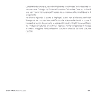 Concentrando l’analisi sulla sola componente subordinata, è interessante os-
servare come l’impiego nel Sistema Produttivo Culturale e Creativo si riparti-
sca, sia in termini di durata dell’impiego, sia in relazione alle modalità orarie di
svolgimento.
Per quanto riguarda la quota di impiegati stabili, non si rilevano particolari
divergenze tra cultura e resto dell’economia. In entrambe i casi, la quota di
impiegati a tempo determinato si aggira attorno al 14%; all’interno del Siste-
ma Produttivo Culturale e Creativo, il ricorso a forme temporanee di impiego
è tuttavia maggiore nelle professioni culturali e creative del core culturale
(18,0%).
- 118 -Io sono cultura. Rapporto 2016
 
