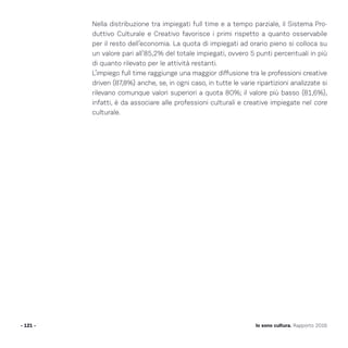 Nella distribuzione tra impiegati full time e a tempo parziale, il Sistema Pro-
duttivo Culturale e Creativo favorisce i primi rispetto a quanto osservabile
per il resto dell’economia. La quota di impiegati ad orario pieno si colloca su
un valore pari all’85,2% del totale impiegati, ovvero 5 punti percentuali in più
di quanto rilevato per le attività restanti.
L’impiego full time raggiunge una maggior diffusione tra le professioni creative
driven (87,8%) anche, se, in ogni caso, in tutte le varie ripartizioni analizzate si
rilevano comunque valori superiori a quota 80%; il valore più basso (81,6%),
infatti, è da associare alle professioni culturali e creative impiegate nel core
culturale.
- 121 - Io sono cultura. Rapporto 2016
 