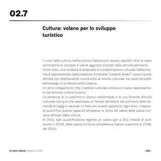 Il ruolo della cultura nell’economia italiana può essere valutato oltre la mera
sommatoria di occupati e valore aggiunto prodotti dalle attività pertinenti.
Come visto, una modalità di analizzare la contaminazione culturale nell’econo-
mia è rappresentata dalla presenza di imprese “creative driven”, ovvero quelle
attività non direttamente riconducibili al mondo culturale ma carat-terizzate
dall’impiego di professionalità creative.
Un altro collegamento che il settore culturale produce è invece rappresenta-
to dal binomio cultura-turismo.
La presenza di un patrimonio storico inestimabile e di una fiorente attività
culturale non può che esercitare un fattore attrattivo nei confronti della do-
manda di viaggi e vacanze. In linea con questo approccio, ogni anno, il rappor-
to quantifica questa capacità attraverso la stima del valore della spesa turi-
stica attivato dalla cultura.
Al 2015, tale quantificazione registra un valore pari a 29,1 miliardi di euro
ovvero il 37,5%, della spesa turistica complessiva (valore superiore al 37,3%
del 2014).
Cultura: volano per lo sviluppo
turistico
02.7
- 124 -Io sono cultura. Rapporto 2016
 